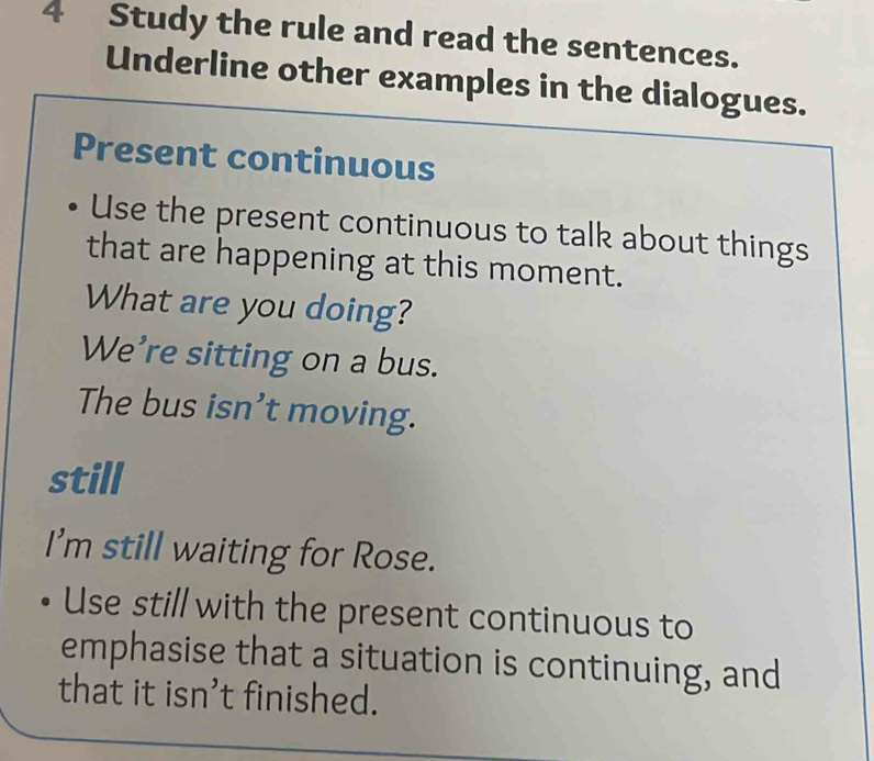 Study the rule and read the sentences. 
Underline other examples in the dialogues. 
Present continuous 
Use the present continuous to talk about things 
that are happening at this moment. 
What are you doing? 
We’re sitting on a bus. 
The bus isn’t moving. 
still 
I'm still waiting for Rose. 
Use still with the present continuous to 
emphasise that a situation is continuing, and 
that it isn’t finished.