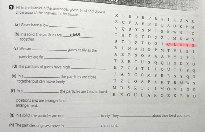 Fill in the blanks in the sentences given. Find and draw a 
circle around the answers in the puzzle. 
_ 
(a) Gases have a low 
(b) In a solid, the particles are 
_ 
together. 
(c) We can __gases easily as the 
particles are far 
(d) The particles of gases have high _ 
(e) In a _the particles are close 
together but can move freely. 
(f) In a_ the particles are held in fixed 
positions and are arranged in a_ 
arrangement. 
(g) In a solid, the particles are not _freely. They _about their fixed positions. 
(h) The particles of gases move in _directions.