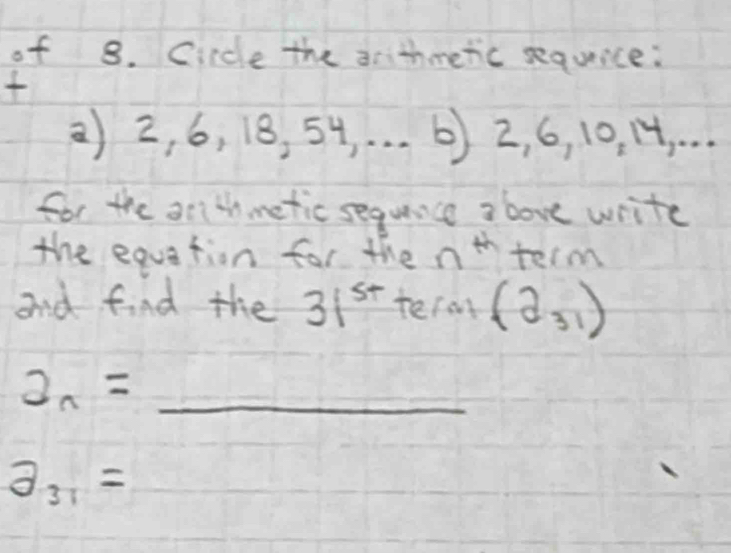 of 8. Circle the arithmetic sequice: 

2) 2, 6, 18, 54, . . . 6) 2, 6, 10. 14.. 
for the arlthmetic sequnce above write 
the equation for the nt term 
and find the 31^(st) term (2_31)
a_n= _
a_31=