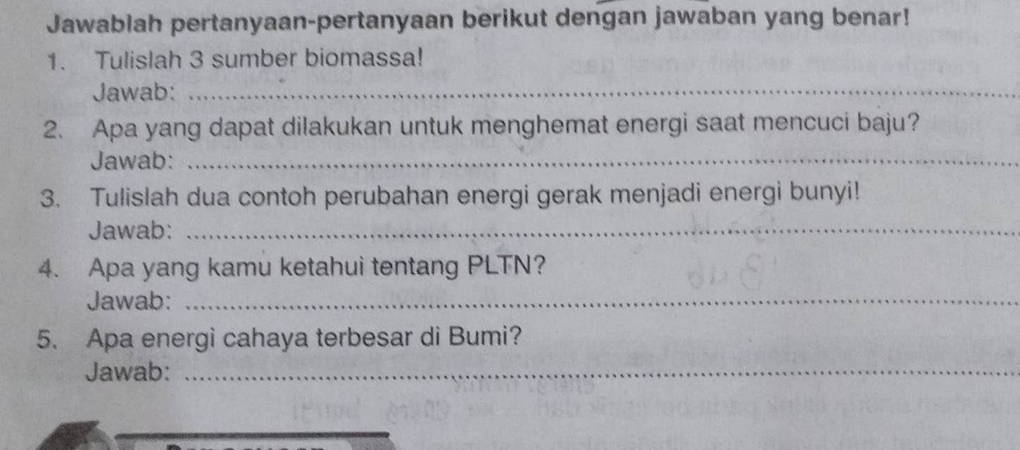 Jawablah pertanyaan-pertanyaan berikut dengan jawaban yang benar! 
1. Tulislah 3 sumber biomassa! 
Jawab:_ 
2. Apa yang dapat dilakukan untuk menghemat energi saat mencuci baju? 
Jawab:_ 
3. Tulislah dua contoh perubahan energi gerak menjadi energi bunyi! 
Jawab:_ 
4. Apa yang kamu ketahui tentang PLTN? 
Jawab:_ 
5. Apa energi cahaya terbesar di Bumi? 
Jawab:_