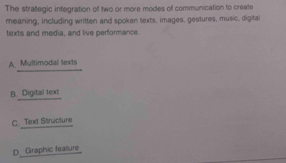 The strategic integration of two or more modes of communication to create
meaning, including written and spoken texts, images, gestures, music, digital
texts and media, and live performance.
A. Multimodal texts
B. Digital text
C. Text Structure
D. Graphic feature