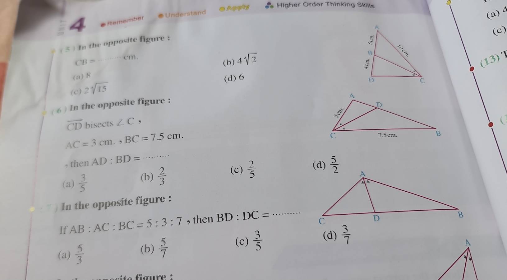 Apply Higher Order Thinking Skills
4 Remember  Understand
( 5 ) In the opposite figure :
(a)4
(c)
CB= _cm.
(b) 4sqrt(2)
(13)7
(a) 8
(d) 6
(c) 2sqrt(15)
( 6 ) In the opposite figure :
overline CD bisects ∠ C,

AC=3cm.,BC=7.5cm.
, then AD:BD=
_
(a)  3/5 
(b)  2/3 
(c)  2/5  (d)  5/2 
In the opposite figure :
If AB:AC:BC=5:3:7 , then BD:DC= _
(c)
(d)
(a)  5/3  (b)  5/7   3/5   3/7 