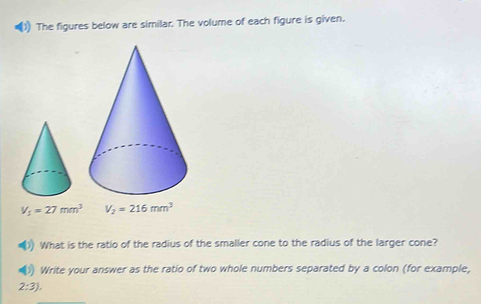 The figures below are similar. The volume of each figure is given.
V_1=27mm^3 V_2=216mm^3
What is the ratio of the radius of the smaller cone to the radius of the larger cone? 
Write your answer as the ratio of two whole numbers separated by a colon (for example,
2:3),