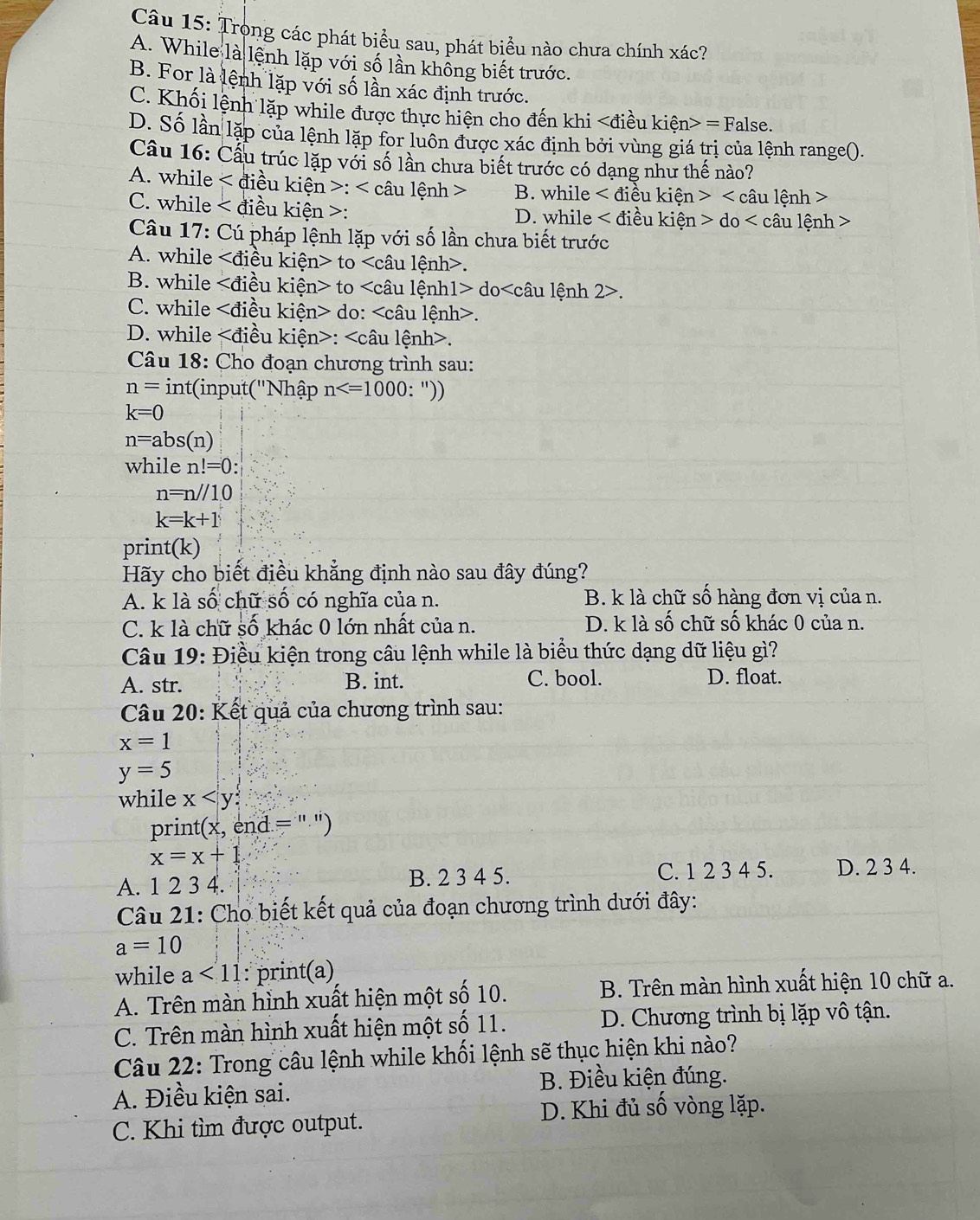 Trong các phát biểu sau, phát biểu nào chưa chính xác?
A. While là lệnh lặp với số lần không biết trước.
B. For là lệnh lặp với số lần xác định trước.
C. Khối lệnh lặp while được thực hiện cho đến khi = False.
D. Số lần lặp của lệnh lặp for luôn được xác định bởi vùng giá trị của lệnh range().
Câu 16: Cầu trúc lặp với số lần chưa biết trước có dạng như thế nào?
A. while < điều kiện >: < câu lệnh > B. while điều kiện 1> câu lệnh >
C. while < điều kiện >: D. while < điều kiện  do
Câu 17: Cú pháp lệnh lặp với số lần chưa biết trước
A. while liều kiện> to.
B. while liều kiện> to do.
C. while ∠ di ều kiện> do:.
D. while iều kiện>:.
Câu 18: Cho đoạn chương trình sau:
n= int(input('Nhập n : "))
k=0
n=abs(n)
while n!=0:
n=n//10
k=k+1
print(k)
Hãy cho biết điều khẳng định nào sau đây đúng?
A. k là số chữ số có nghĩa của n. B. k là chữ sồ hàng đơn vị của n.
C. k là chữ số khác 0 lớn nhất của n. D. k là số chữ số khác 0 của n.
Câu 19: Điều kiện trong câu lệnh while là biểu thức dạng dữ liệu gì?
A. str. B. int. C. bool. D. float.
Câu 20: Kết quả của chương trình sau:
x=1
y=5
while x
print (x, end =' ")
x=x+1
A. 1 2 3 4. B. 2 3 4 5. C. 1 2 3 4 5. D. 2 3 4.
Câu 21: Cho biết kết quả của đoạn chương trình dưới đây:
a=10
while a<11</tex> : print(a)
A. Trên màn hình xuất hiện một số 10. B. Trên màn hình xuất hiện 10 chữ a.
C. Trên màn hình xuất hiện một số 11.  D. Chương trình bị lặp vô tận.
Câu 22: Trong câu lệnh while khối lệnh sẽ thục hiện khi nào?
A. Điều kiện sai. B. Điều kiện đúng.
D. Khi đủ số vòng lặp.
C. Khi tìm được output.