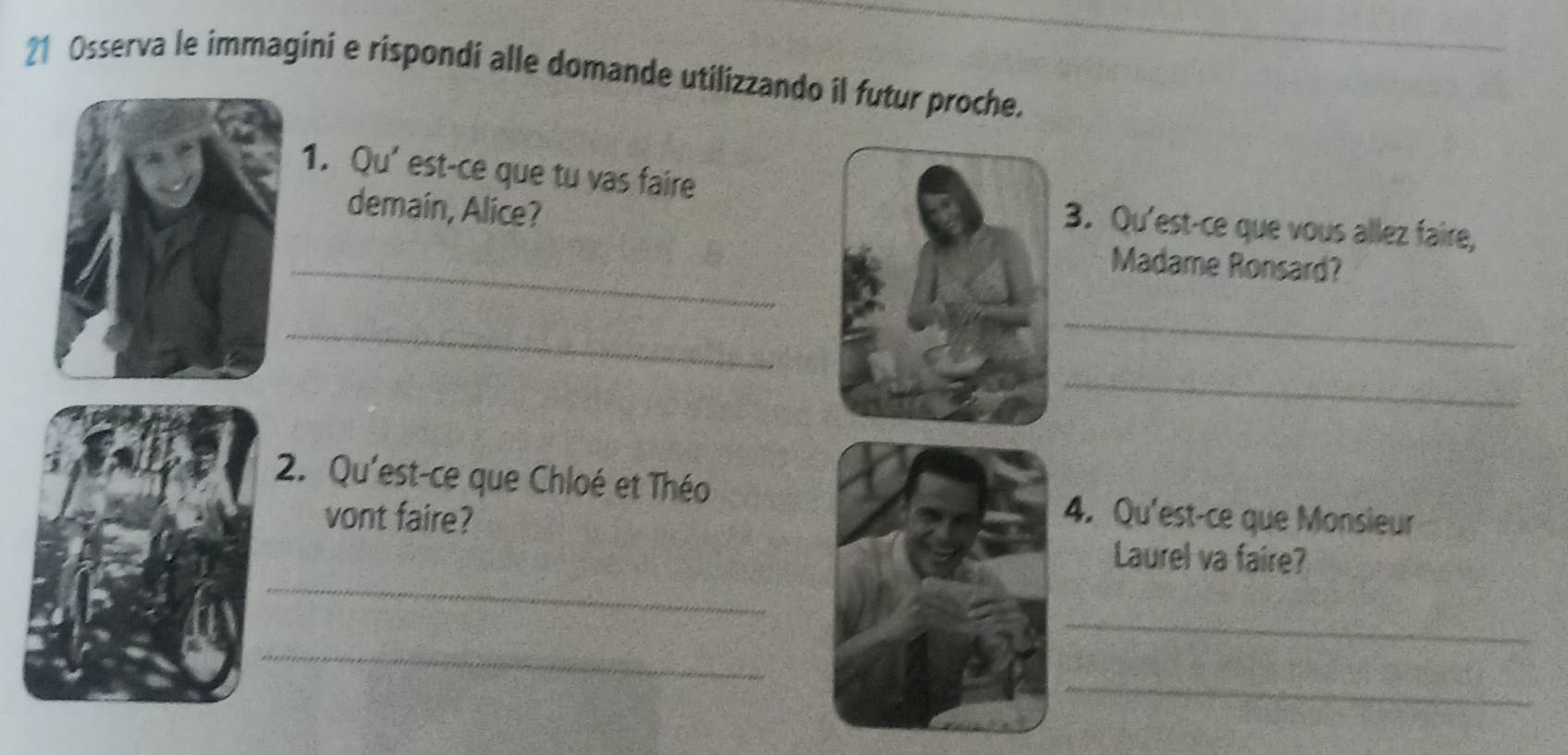 Osserva le immagini e rispondi alle domande utilizzando il futur proche. 
1. Qu' est-ce que tu vas faire 
demain, Alice? 
_ 
3. Qu'est-ce que vous allez faire, 
Madame Ronsard? 
_ 
_ 
_ 
2. Qu'est-ce que Chloé et Théo 
vont faire? 4. Qu'est-ce que Monsieur 
_ 
Laurel va faire? 
_ 
_ 
_