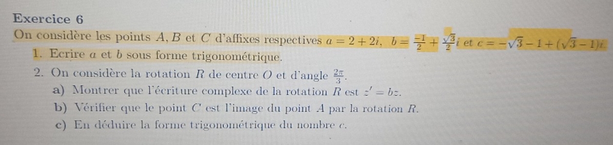 On considère les points A, B et C d'affixes respectives a=2+2i, b= (-1)/2 + sqrt(3)/2  i et c=-sqrt(3)-1+(sqrt(3)-1)i. 
1. Ecrire a et b sous forme trigonométrique. 
2. On considère la rotation R de centre O et d'angle  2π /3 . 
a) Montrer que l'écriture complexe de la rotation R est z'=bz. 
b) Vérifier que le point C est l'image du point A par la rotation R. 
c) En déduire la forme trigonométrique du nombre c.