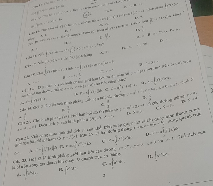 Cho hám số
∈t [x/(x)-x(x)] de là
Tích phân ∈tlimits _1^(1f'(x)dx
~ C. 2 D. -6
B. 6 
Câu 13. Cho hàm số / và g liên tục trên đoạn [t,5] sao cho
f(x) liên tục, có đạo hàm trên [-1,2],f(-1)=8,f(2)=-1 D. 9 ∈tlimits _0^1[2+f(x)] de bàng
B. 7 C. -9 trên  . Giá trị của
Câu 14. Cho hàm số ∈t [g(x)+2f(x)] Ln là
A.1 D. frac 7)3.
C.  13/3 . A. 8 B. 5 C. 9 D. 6 
Câu 15. Biết F(x)=x^2 là một nguyên hàm của hàm số f(x)
D. 4 .
B. ①
A. 5
B. 12 C. 36 .
Câu 16. Nếu ∈tlimits _1^(1f(x)dx=6 thì ∈tlimits _0^1[frac 1)3f(x)+2]dx bằng?
Câu 17. Nếu ∈tlimits _1^(1f(x)dx=3 thì ∈tlimits _0^14f(x)dxbsin g A. 3.
D.
Câu 18. Cho ∈t f(x)dx=5. Tính I=∈tlimits _0^1[f(x)+2sin x]dx=5. C. I=5+π
Câu 19. Diện tích S của hình phẳng giới hạn bởi đồ thị hàm số l=3 y=f(x) ,liên tục trên [a;b] trục
A. l=7 B. I=5+frac π)2
hoành và hai đường thắng x=a,x=b(a cho bởi công thức: S=∈tlimits _a^(bf(x)dx.. C.
A. S=∈tlimits _0^e|f(x)|dx. B. S=π ∈tlimits ^2)|f(x)|dx S=π ∈tlimits _x^(hf^2)(x)dx.
D.
D.  5/3 
Câu 20. Gọi S là diện tích hình phẳng giới hạn bởi các đường y=x^2+5,y=6x,x=0,x=1. Tỉnh S
C.
và các đường thắng y=0,
B.
A.  4/3   7/3   8/3 
D.
C. S=2.
Câu 21. Cho hình phẳng (H) giới hạn bởi đồ thị hàm số y=3x^2+2x+1 S=0. S=4
B.
x=-1,x=1 Diện tích S của hình phẳng (H) A. S=5.
hình thang cong,
giới hạn bởi đồ thị hàm số y=f(x) , trục Ox và hai đường thắng x=a,x=b(a , xung quanh trục
Câu 22. Viết công thức tính thể tích V của khổi tròn xoay được
D.
C.
(x . A. V=∈tlimits _0^(h|f(x)|dx B. V=π ∈tlimits _0^hf^2)(x)dx V=∈tlimits _a^(bf^2)(x)dx V=π ∈tlimits _a^(bf(x)dx
Câu 23. Gọi D là hình phẳng giới hạn bởi các đường y=e^3x),y=0,x=0 và x=1. Thể tích của
khối tròn xoay tạo thành khi quay D quanh trục Ox bằng:
D.
A. π ∈tlimits _0^(1e^3x)dx. B. ∈tlimits _0^(1e^ax)dx. C. π ∈tlimits _0^(1e^0.1)dx. ∈tlimits _0^(1e^3x)dx.
2