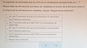 La proporción de camionetas pick-up a SUV en un concesionario de automóviles es 5:2. 
Marque todas las afirmaciones que deben ser verdaderas en función de la afirmación anterior. 
Si ninguna de las afirmaciones es verdadera, marque ''Ninguna de las anteriores'.