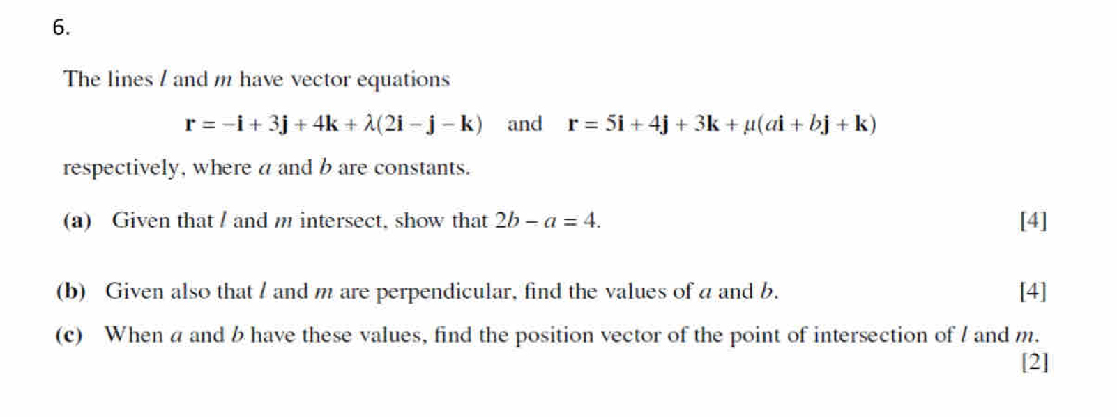 The lines / and m have vector equations
r=-i+3j+4k+lambda (2i-j-k) and r=5i+4j+3k+mu (ai+bj+k)
respectively, where a and b are constants. 
(a) Given that / and m intersect, show that 2b-a=4. [4] 
(b) Given also that / and m are perpendicular, find the values of a and b. [4] 
(c) When a and b have these values, find the position vector of the point of intersection of / and m. 
[2]