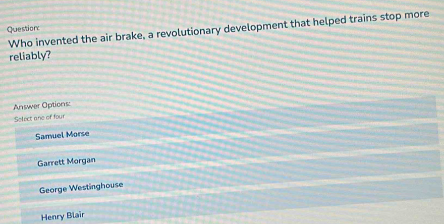 Who invented the air brake, a revolutionary development that helped trains stop more
Question:
reliably?
Answer Options:
Select one of four
Samuel Morse
Garrett Morgan
George Westinghouse
Henry Blair