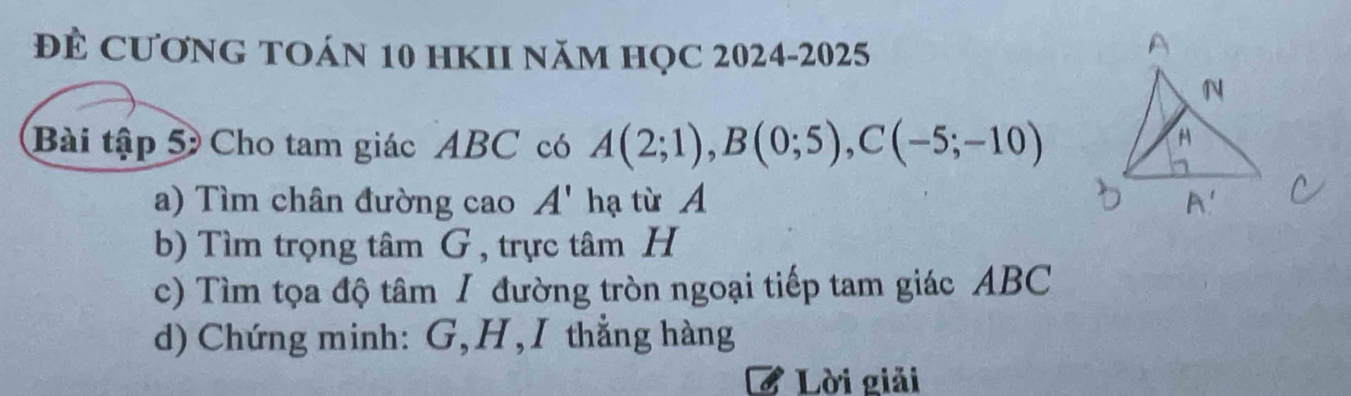 để CươNG TOáN 10 HKII năm họC 2024-2025 
Bài tập 5 Cho tam giác ABC có A(2;1), B(0;5), C(-5;-10)
a) Tìm chân đường cao A' hạ từ A
b) Tìm trọng tâm G, trực tâm H
c) Tìm tọa độ tâm / đường tròn ngoại tiếp tam giác ABC
d) Chứng minh: G, H,I thẳng hàng 
Lời giải