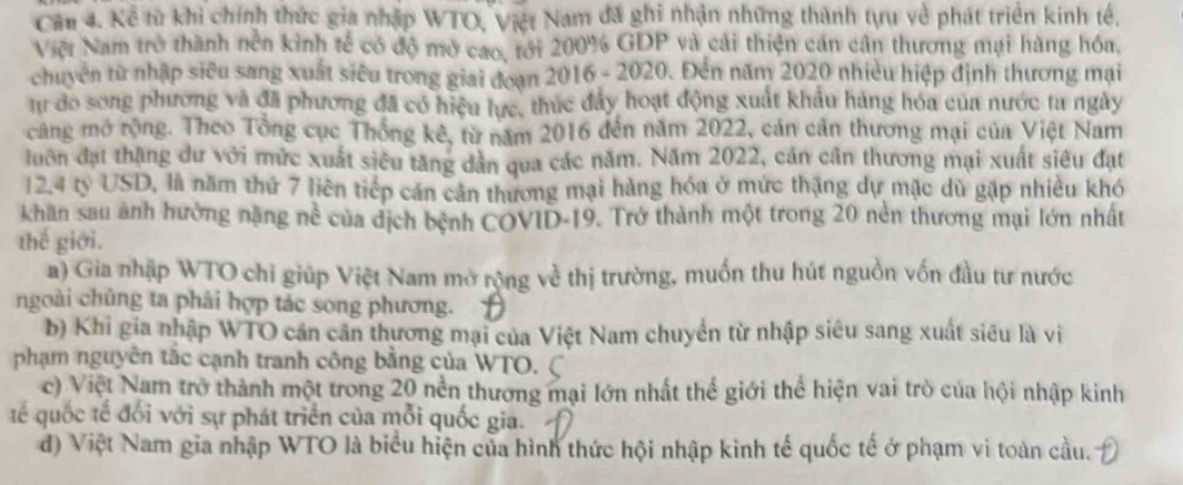 Cầu 4. Kể từ khi chính thức gia nhập WTO, Việt Nam đã ghi nhận những thành tựu về phát triển kinh tế.
Việt Nam trở thành nền kình tế có độ mở cao, tới 200% GDP và cải thiện cán cần thương mại hàng hóa,
chuyên từ nhập siêu sang xuất siêu trong giải đoạn 2016 - 2020. Đền năm 2020 nhiều hiệp định thương mại
tự do song phương và đã phương đã có hiệu lực, thúc đẩy hoạt động xuất khẩu hàng hóa của nước ta ngày
căng mở rộng. Theo Tổng cục Thông kê, từ năm 2016 đến năm 2022, cán cản thương mại của Việt Nam
luôn đạt thăng dư với mức xuất siêu tăng dân qua các năm. Năm 2022, cản cân thương mại xuất siêu đạt
12,4 tỷ USD, là năm thứ 7 liên tiếp cán cần thương mại hàng hóa ở mức thặng dự mặc dù gặp nhiều khó
khan sau ảnh hưởng nặng nề của dịch bệnh COVID-19. Trở thành một trong 20 nền thương mại lớn nhất
thế giới.
a) Gia nhập WTO chỉ giúp Việt Nam mở rộng về thị trường, muốn thu hút nguồn vốn đầu tư nước
ngoài chủng ta phải hợp tác song phương.
b) Khi gia nhập WTO cần cần thương mại của Việt Nam chuyển từ nhập siêu sang xuất siêu là vi
phạm nguyễn tắc cạnh tranh công bằng của WTO.
c) Việt Nam trở thành một trong 20 nền thương mại lớn nhất thể giới thể hiện vai trò của hội nhập kinh
tế quốc tế đối với sự phát triển của mỗi quốc gia.
đ) Việt Nam gia nhập WTO là biểu hiện của hình thức hội nhập kinh tế quốc tế ở phạm vi toàn cầu.