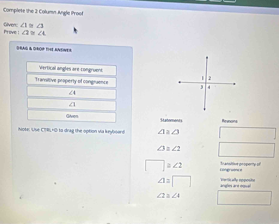 Complete the 2 Column Angle Proof 
Given: ∠ 1≌ ∠ 3
Prove : ∠ 2≌ ∠ 4. 
DRAG & DROP THE ANSWER 
Vertical angles are congruent 
Transitive property of congruence
∠ 4
∠ 1
Given Statements Reasons 
Note: Use CTRL+D to drag the option via keyboard ∠ 1≌ ∠ 3
□
∠ 3≌ ∠ 2
□  
□ 
□ ≌ ∠ 2
Transitive property of 
congruence 
Vertically opposite
∠ 1≌ □ angles are equal
∠ 2≌ ∠ 4
□