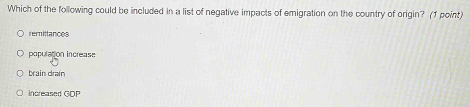 Which of the following could be included in a list of negative impacts of emigration on the country of origin? (1 point)
remittances
population increase
brain drain
increased GDP