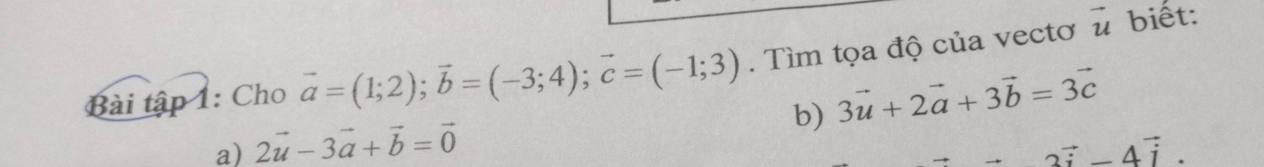 Bài tập 1: Cho vector a=(1;2); vector b=(-3;4); vector c=(-1;3). Tìm tọa độ của vectơ vector u
biết:
b) 3vector u+2vector a+3vector b=3vector c
a) 2vector u-3vector a+vector b=vector 0
2vector i-4vector i.