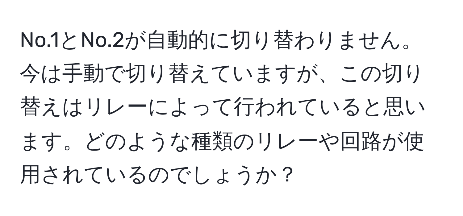 No.1とNo.2が自動的に切り替わりません。今は手動で切り替えていますが、この切り替えはリレーによって行われていると思います。どのような種類のリレーや回路が使用されているのでしょうか？