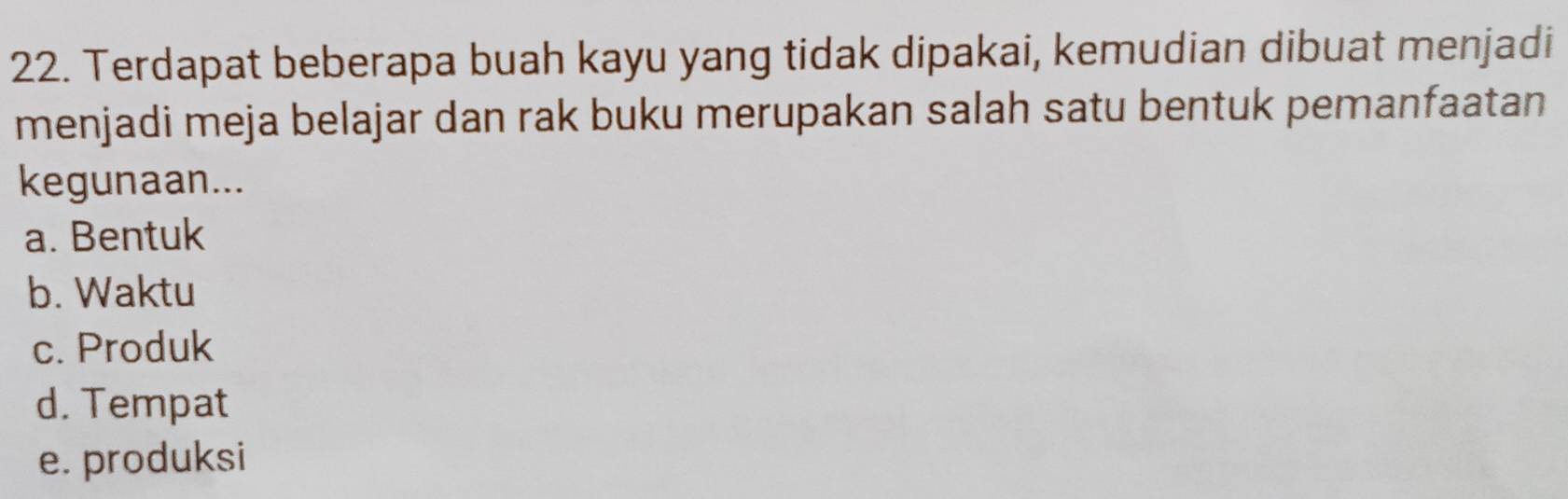 Terdapat beberapa buah kayu yang tidak dipakai, kemudian dibuat menjadi
menjadi meja belajar dan rak buku merupakan salah satu bentuk pemanfaatan
kegunaan...
a. Bentuk
b. Waktu
c. Produk
d. Tempat
e. produksi