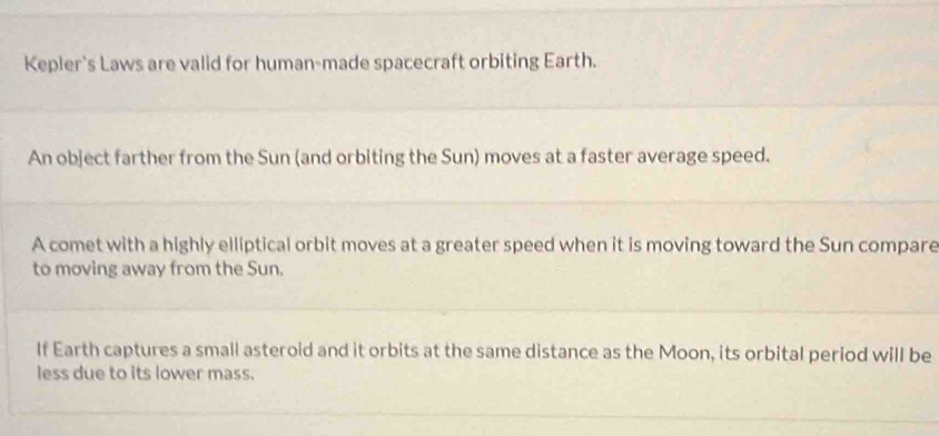 Kepler's Laws are valid for human-made spacecraft orbiting Earth. 
An object farther from the Sun (and orbiting the Sun) moves at a faster average speed. 
A comet with a highly elliptical orbit moves at a greater speed when it is moving toward the Sun compare 
to moving away from the Sun. 
If Earth captures a small asterold and it orbits at the same distance as the Moon, its orbital period will be 
less due to its lower mass.