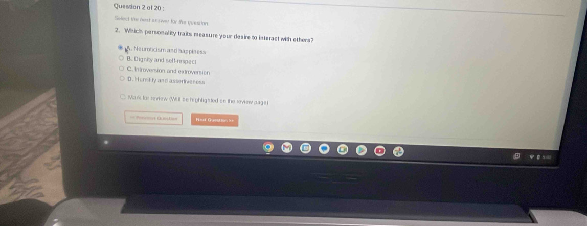 Select the best answer for the question
2. Which personality traits measure your desire to interact with others?
A. Neuroticism and happiness
B. Dignity and self-respect
C. introversion and extroversion
D. Humility and assertiveness
Mark for review (Will be highlighted on the review page)
== Previnvs Qubstion Next Question ==