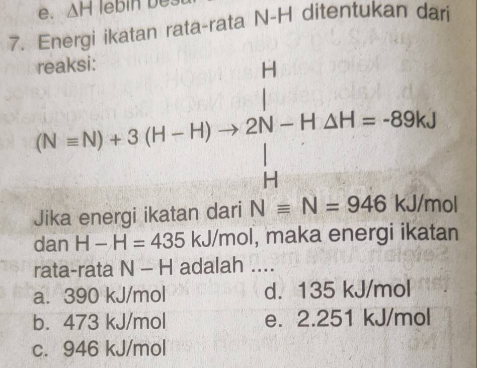 △ H llebin bes
7. Energi ikatan rata-rata N-H ditentukan dari
(N-N)+3(H-+)to 220-H· Delta H=-996kJ
UMN
()^circ 
AI⊥ OA6 KJ/mo
dan H-H=435 kJ/mol, maka energi ikatan
rata-rata N - H adalah ....
a. 390 kJ/mol d. 135 kJ/mol
b. 473 kJ/mol e. 2.251 kJ/mol
c. 946 kJ/mol