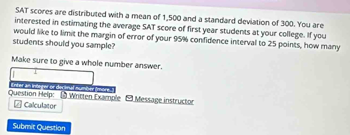 SAT scores are distributed with a mean of 1,500 and a standard deviation of 300. You are 
interested in estimating the average SAT score of first year students at your college. If you 
would like to limit the margin of error of your 95% confidence interval to 25 points, how many 
students should you sample? 
Make sure to give a whole number answer. 
Enter an integer or decimal number (more..] 
Question Help: Written Example - Message instructor 
Calculator 
Submit Question