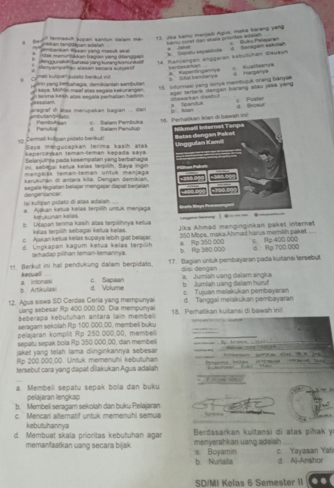 Ben I termasuk sopan santun dalam me-
13. Jika kamu menjadi Agus, maka barang yang
kamu coref dari skala priontas adaish
maf* kan tanggāpan adaliah embenkan @asan yang masuk akal 
dak menurjukkan bagian yang ditanggapi
b: Sepatu sepakbola       J d Seragam sekolah c Buku Pelajaran
ba  Mengounakan bahasa yang kurang komunikal ! 14 Rancangan anggaran kebutuhan disusun
Menyampaikan alasan secara subjektif berdasarkan
a. Kepentingannya c Kualitasnya d Harganya
Cmat kutipan pidato benkut ini b Sifat bendanya
e     ng berbahagia, demikianlah sambutan
usssalam. n tenma kaših atas segala perhatian hadirín. 15. Informasi yang isinya membujuk orang banyak
l saya. Mohön maaf atas segala kekurangan.
agar tertarik dengan barang atau jasa yang 
ditawarkan disebut c. Poister
imbutan pidato  aragraf di étas merupakan bagian .... dari a Spanduk b lkian d Broaur
Penutue Pembukaan c. Salam Pembuka 1h ini!
d. Salam Penutup
10 Cermati kušipan pidato berikut! 
Saya mengucapkan terima kasih atas
kepercayaan teman-teman kepada saya 
Selanjutnja pada kesempatan yang berbahagia
ini, sebagai ketua kelas terpilih, Saya ingin
mengajšk teman-teman untuk menjaga
kerukunan di antara kita. Dengan demikian,
segala ɨegiatan belajar mengajar dapat berjalan
denganiancar.
Isi kutipan pidato di atas adalah
a Ajakan ketua kelas terpilih untuk menjaga
kerukunan kelas
b. Ucapan terima kasih atas terpilihnya ketua 
kélas terpilih sebagai ketua kelas. Jika Ahmad menginginkan paket internet
c. Ajakan ketua kelas supaya lebih giat belajar 350 Mbps, maka.Ahmad harus memilih paket ... .
d. Ungkapan kagum ketua kelas terpilih a. Rp 350.000 c Rp 400.000
terhadap pilihan teman-temannya. b. Rp 380,000 d. Rp 700.000
11 Berkut ini hal pendukung dalam berpidato 17. Bagian untuk pembayaran pada kuitansi tersebut
kecuali diisi dengan
a. Intonas c. Sapaan a. Jumlah uang dalam angka
b. Artikulasi d. Volume b. Jumlah uang dalam huruf
12. Agus siswa SD Cerdas Ceria yang mempunyai c. Tujuan melakukan pembayaran
uang sebesar Rp 400.000,00. Dia mempunyai d. Tanggal melakukan pembayaran
beberapa kebutuhan antara lain membel ! 18. Perhatikan kuitansi di bawah ini!
seragam sekolah Rp 100.000,00, membeli buku                   
pelajaran komplit Rp 250.000,00, membeli
sepatu sepak bola Rp 350.000,00, dan membeli
_
_
jaket yang telah lama diinginkannya sebesar P    n   
Rp 200.000,00. Untuk memenuhi kebutuhan — 
  
tersebut cara yang dapat dilakukan Agus adalah
_
a. Membeli sepatu sepak bola dan buku
pelajaran lengkap
b. Membeli seragam sekolah dan buku Pelajaran
c. Mencari alternatif untuk memenuhi semua Scnt
kebutuhannya
d. Membuat skala prioritas kebutuhan agar  Berdasarkan kuitansi di atas pihak y
memanfaatkan uang secara bijak menyerahkan uang adalah_
a. Boyamin c Yayasan Yati
b. Nurlaila d Al-Anshor
SD/MI Kelas 6 Semester II
