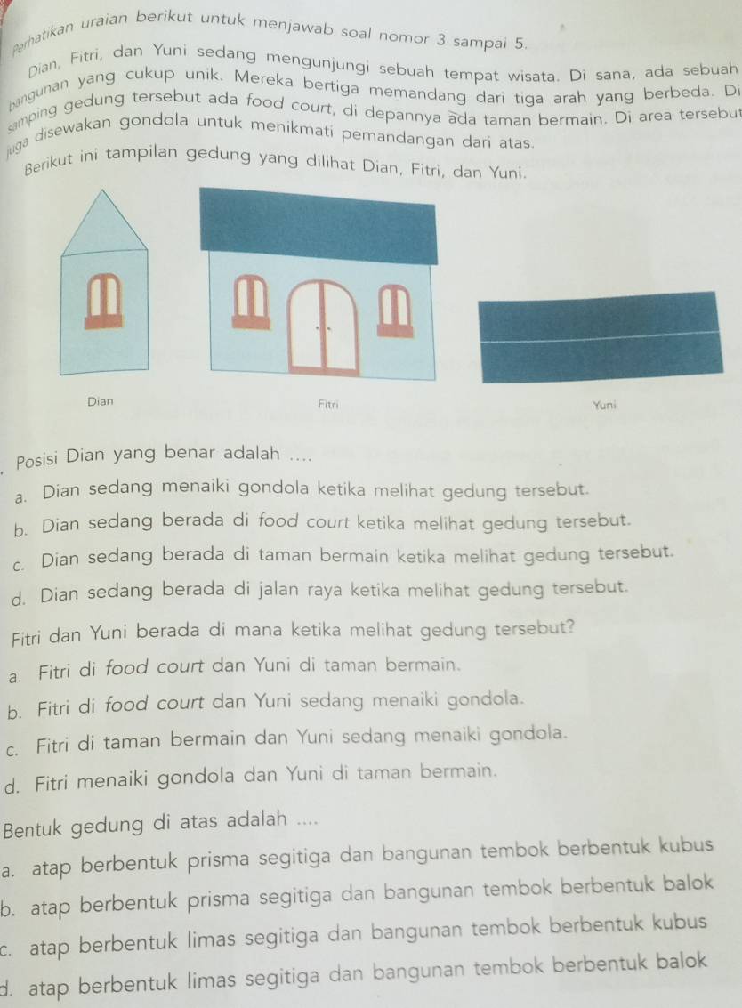 Perhatikan uraian berikut untuk menjawab soal nomor 3 sampai 5.
Dian, Fitri, dan Yuni sedang mengunjungi sebuah tempat wisata. Di sana, ada sebuah
bangunan yang cukup unik. Mereka bertiga memandang dari tiga arah yang berbeda. Di
mping gedung tersebut ada food court, di depannya ada taman bermain. Di area tersebut
juga disewakan gondola untuk menikmati pemandangan dari atas.
Berikut ini tampilan gedung yang dilihat Dian, Fitri, dan Yuni.
Dian Fitri Yuni
Posisi Dian yang benar adalah ....
a. Dian sedang menaiki gondola ketika melihat gedung tersebut.
b. Dian sedang berada di food court ketika melihat gedung tersebut.
c. Dian sedang berada di taman bermain ketika melihat gedung tersebut.
d. Dian sedang berada di jalan raya ketika melihat gedung tersebut.
Fitri dan Yuni berada di mana ketika melihat gedung tersebut?
a. Fitri di food court dan Yuni di taman bermain.
b. Fitri di food court dan Yuni sedang menaiki gondola.
c. Fitri di taman bermain dan Yuni sedang menaiki gondola.
d. Fitri menaiki gondola dan Yuni di taman bermain.
Bentuk gedung di atas adalah ....
a. atap berbentuk prisma segitiga dan bangunan tembok berbentuk kubus
b. atap berbentuk prisma segitiga dan bangunan tembok berbentuk balok
c. atap berbentuk limas segitiga dan bangunan tembok berbentuk kubus
d. atap berbentuk limas segitiga dan bangunan tembok berbentuk balok