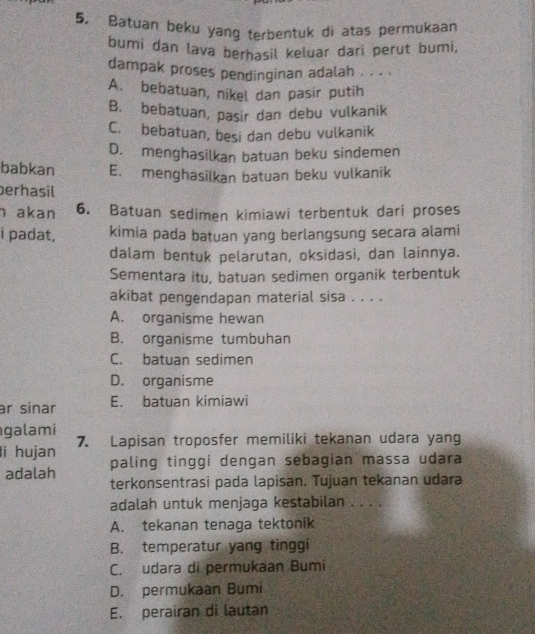 Batuan beku yang terbentuk di atas permukaan
bumi dan lava berhasil keluar dari perut bumi,
dampak proses pendinginan adalah . . . .
A. bebatuan, nikel dan pasir putih
B. bebatuan, pasir dan debu vulkanik
C. bebatuan, besi dan debu vulkanik
D. menghasilkan batuan beku sindemen
babkan E. menghasilkan batuan beku vulkanik
erhasil
h akan 6. Batuan sedimen kimiawi terbentuk dari proses
i padat, kimia pada batuan yang berlangsung secara alami
dalam bentuk pelarutan, oksidasi, dan lainnya.
Sementara itu, batuan sedimen organik terbentuk
akibat pengendapan material sisa . . . .
A. organisme hewan
B. organisme tumbuhan
C. batuan sedimen
D. organisme
r sinar E. batuan kimiawi
galami
li hujan 7. Lapisan troposfer memiliki tekanan udara yang
paling tinggi dengan sebagian massa udara
adalah terkonsentrasi pada lapisan. Tujuan tekanan udara
adalah untuk menjaga kestabilan . . . .
A. tekanan tenaga tektonik
B. temperatur yang tinggi
C. udara di permukaan Bumi
D. permukaan Bumi
E. perairan di lautan