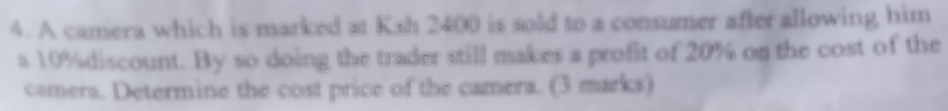 A camera which is marked at Ksh 2400 is sold to a consumer after allowing him 
a 10% discount. By so doing the trader still makes a profit of 20% on the cost of the 
camera. Determine the cost price of the camera. (3 marks)