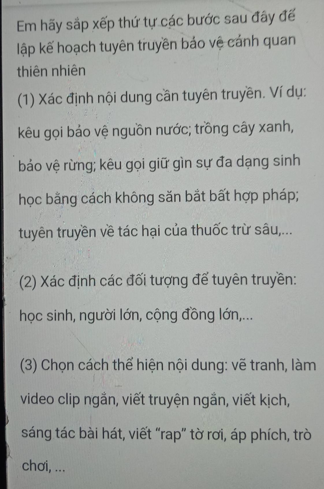 Em hãy sắp xếp thứ tự các bước sau đây đế 
lập kế hoạch tuyên truyền bảo vệ cánh quan 
thiên nhiên 
(1) Xác định nội dung cần tuyên truyền. Ví dụ: 
kêu gọi bảo vệ nguồn nước; trồng cây xanh, 
bảo vệ rừng; kêu gọi giữ gìn sự đa dạng sinh 
học bằng cách không săn bắt bất hợp pháp; 
tuyên truyền về tác hại của thuốc trừ sâu,... 
(2) Xác định các đối tượng để tuyên truyền: 
học sinh, người lớn, cộng đồng lớn,... 
(3) Chọn cách thể hiện nội dung: vẽ tranh, làm 
video clip ngắn, viết truyện ngắn, viết kịch, 
sáng tác bài hát, viết “rap” tờ rơi, áp phích, trò 
chơi, ...