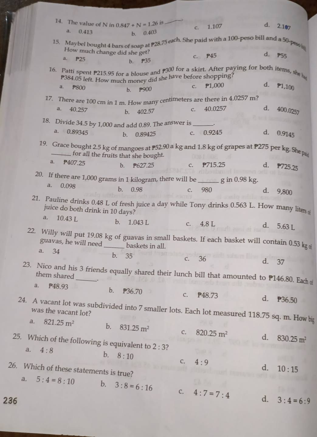 The value of N in 0.847+N=1.26 is
_
a. 0.413
b. 0.403 c. 1.107
d. 2.107
15. Maybel bought 4 bars of soap at P28.75 each. She paid with a 100-peso bill and a 50-peso 
How much change did she get?
d. P55
a. P25
b. P35 C. P45
16. Patti spent P215.95 for a blouse and P300 for a skirt. After paying for both items, she 
P384.05 left. How much money did she have before shopping?
a. P800
b. P900 c. P1,000 d. P1,100
17. There are 100 cm in 1 m. How many centimeters are there in 4.0257 m?
a. 40.257 b. 402.57
c. 40.0257 d. 400.0257
18. Divide 34.5 by 1,000 and add 0.89. The answer is _.
a. 0.89345 b. 0.89425 c. 0.9245 d. 0.9145
19. Grace bought 2.5 kg of mangoes at P52.90 a kg and 1.8 kg of grapes at P275 per kg. She p
for all the fruits that she bought.
a. P407.25
b. P627.25 C. P715.25 d. 725.25
20. If there are 1,000 grams in 1 kilogram, there will be _g in 0.98 kg.
a. 0.098 b. 0.98 c. 980
d. 9,800
21. Pauline drinks 0.48 L of fresh juice a day while Tony drinks 0.563 L. How many liter 
juice do both drink in 10 days?
a. 10.43 L b. 1.043 L c. 4.8 L
d. 5.63 L
22. Willy will put 19.08 kg of guavas in small baskets. If each basket will contain 0.53 kg
guavas, he will need baskets in all.
a. 34 b. 35
c. 36
d. 37
23. Nico and his 3 friends equally shared their lunch bill that amounted to P146.80. Each o
them shared _.
a. P48.93 b. P36.70 d. P36.50
c. P48.73
24. A vacant lot was subdivided into 7 smaller lots. Each lot measured 118.75 sq. m. How big
was the vacant lot?
a. 821.25m^2 b. 831.25m^2 C. 820.25m^2 d. 830.25m^2
25. Which of the following is equivalent to 2:3
a. 4:8
b. 8:10 C. 4:9
d. 10:15
26. Which of these statements is true?
a. 5:4=8:10 b. 3:8=6:16 C. 4:7=7:4
236 d. 3:4=6:9