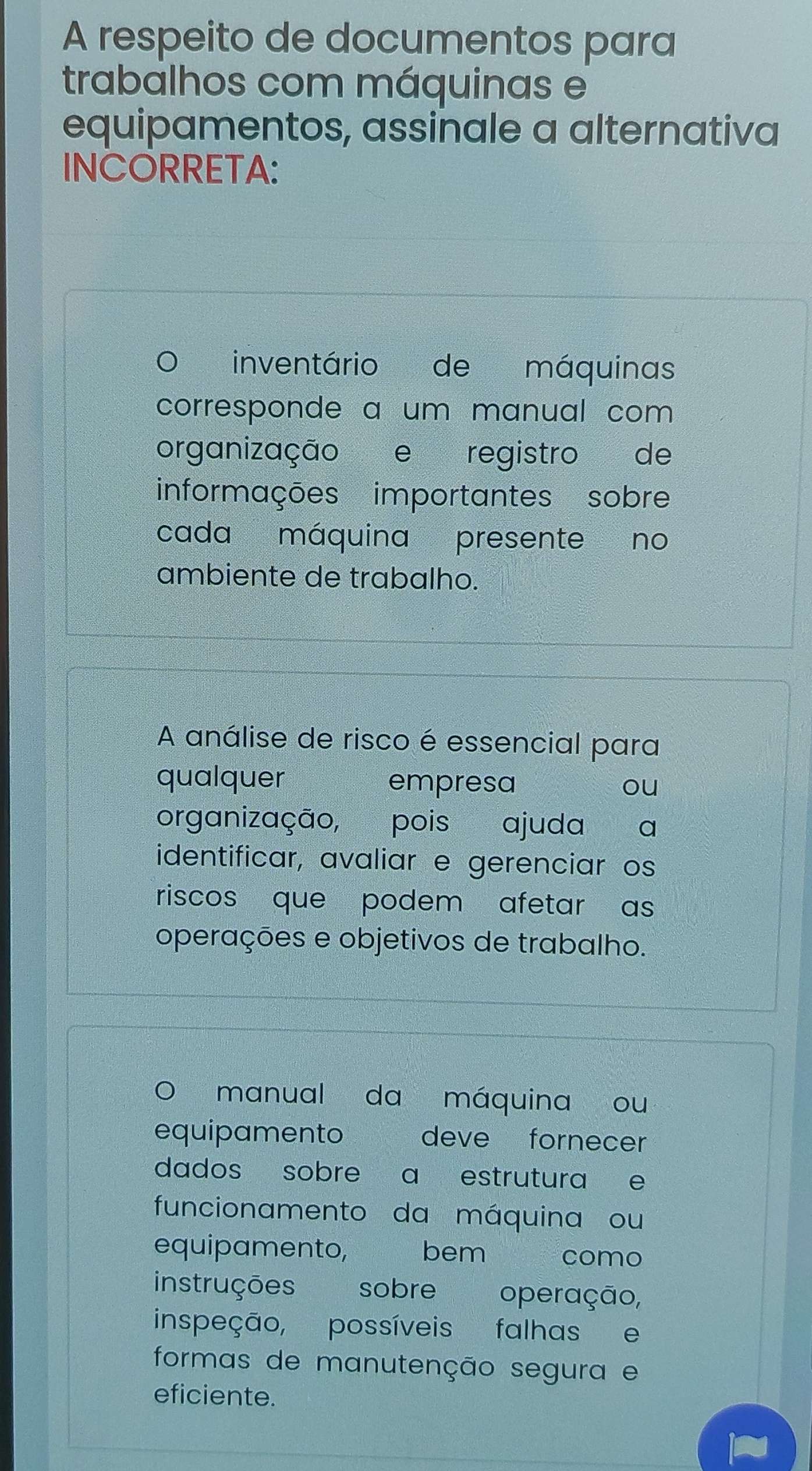 A respeito de documentos para 
trabalhos com máquinas e 
equipamentos, assinale a alternativa 
INCORRETA: 
inventário de máquinas 
corresponde a um manual com 
organização e registro de 
informações importantes sobre 
cada máquina presente no 
ambiente de trabalho. 
A análise de risco é essencial para 
qualquer empresa ou 
organização, pois ajuda a 
identificar, avaliar e gerenciar os 
riscos que podem afetar as 
operações e objetivos de trabalho. 
manual da máquina ou 
equipamento deve fornecer 
dados sobre a estrutura e 
funcionamento da máquina ou 
equipamento, bem como 
instruções sobre operação, 
inspeção, possíveis falhas e 
formas de manutenção segura e 
eficiente.