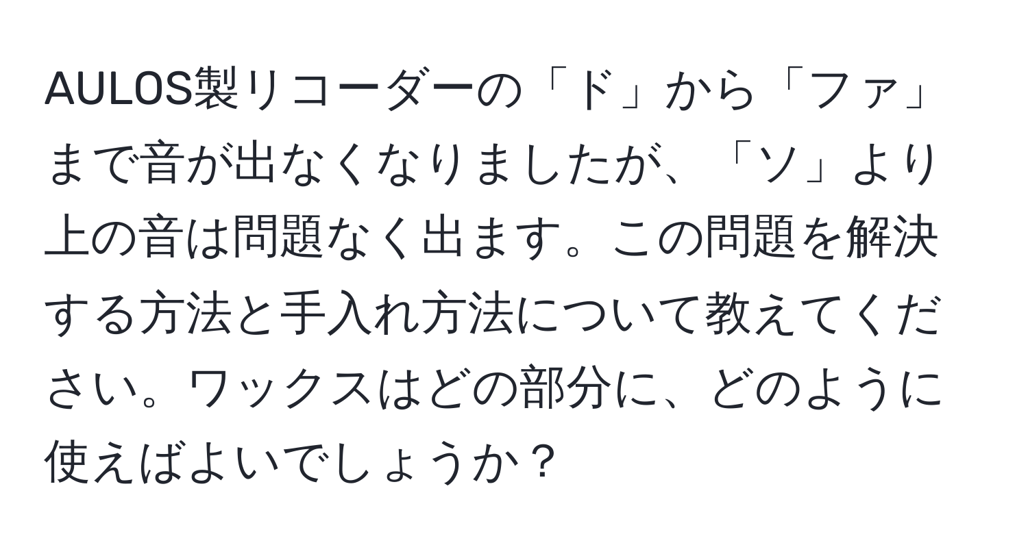 AULOS製リコーダーの「ド」から「ファ」まで音が出なくなりましたが、「ソ」より上の音は問題なく出ます。この問題を解決する方法と手入れ方法について教えてください。ワックスはどの部分に、どのように使えばよいでしょうか？