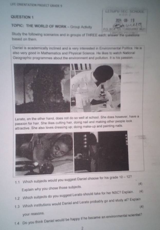 LFE ORIENTATION PROJECT GRADE 9
LETUPU SEC. SCHOOL
QUESTION 1
wòn 2
2024 -08- 19
m      
TOPIC： THE WORLD OF WORK - Group Activity  n (  1   T0 T(m mm 96  
Study the following scenarios and in groups of THREE each, answer the questions
based on them.
Daniel is academically inclined and is very interested in Environmental Politics. He is
also very good in Mathematics and Physical Science. He likes to watch Natlonal
Geographic programmes about the environment and pollution. It is his passion
Lerato, on the other hand, does not do so well at school. She does however, have a
passion for hair. She likes cutting hair, doing nail and making other people look
also loves dressing up; doing make-up and painting nails.
1.1 Which subjects would you s
(4)
Explain why you chose those subjects
1.2 Which subjects do you suggest Lerato should take for her NSC? Explain. (4)
1.3 Which institutions would Daniel and Lerato probably go and study at? Explain
(4)
your reasons.
1.4 Do you think Daniel would be happy if he became an environmental scientist?
2