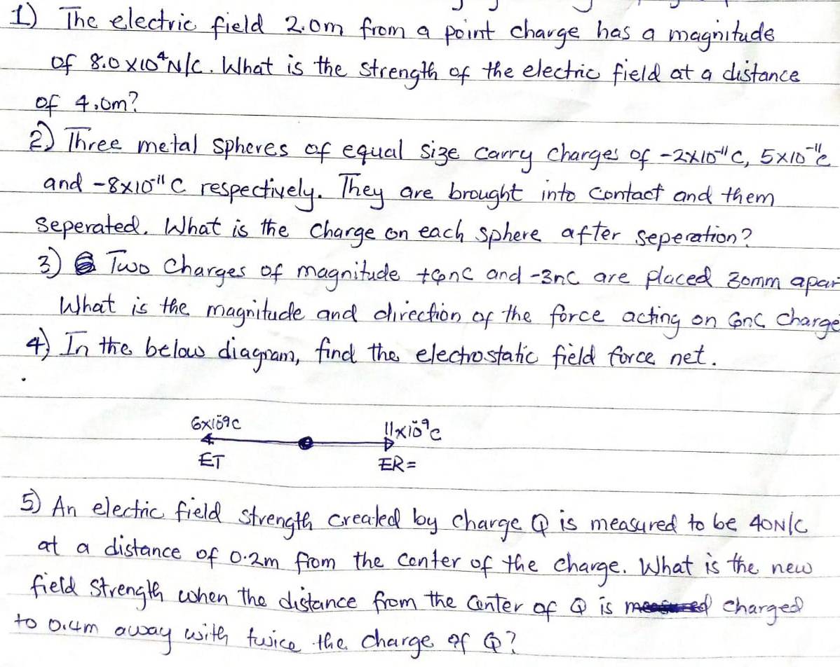 The electric field 2. om from a point charge has a magnitude 
of 8.0* 10^4N/C. What is the strength of the electric field at a distance 
of 4. cm? 
② Three metal spheres of equal sige carry charges of -2* 10^(-11)C, 5* 10^(-11)C
and -8* 10^(-11)C respectively. They are brought into contact and them 
seperated. What is the charge on each sphere after sepecation? 
③ Two Charges of magnitude +onc and -3nc are placed somm apan 
What is the magnitude and direction of the force acting on Sonc charge 
4) In the below diagram, find the electhrostatic field force net.
6x159C
11* 10^(-9)C
ET
ER=
⑤ An electric field strength creakd by charge ④ is measured to be 4oN1c
at a distance of 0. 2m from the conter of the charge. What is the new 
field strength when the distance from the center of Q is charged 
to 0. 4m away with twice the charge of Q?