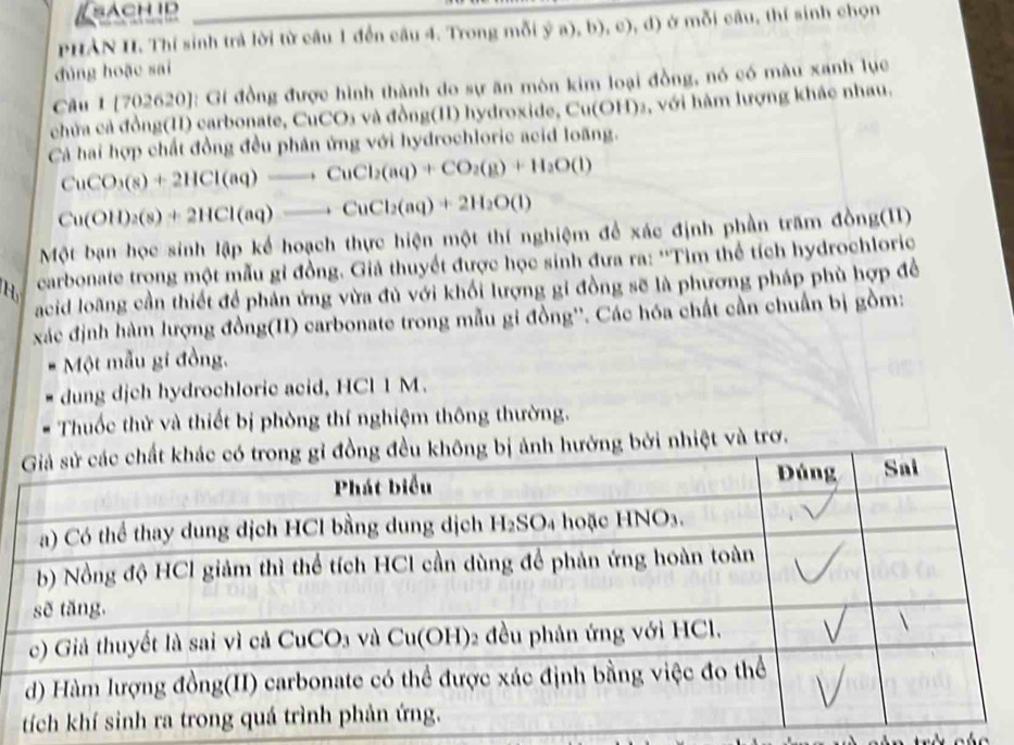 sachid
PHAN II. Thí sinh trả lời từ câu 1 đến câu 4. Trong mỗi ( 1/2 a),b),c),d) ) ở mỗi câu, thí sinh chọn
đùng hoặc sai
Câu I [702620]: Gi đồng được hình thành do sự ăn mòn kim loại đồng, nó có màu xanh lục
chứa cả đồng(II) carbonate, CuCO3 và đồng(II) hydroxide, e Cu(O 9H)2, với hàm lượng khác nhau.
Cả hai hợp chất đồng đều phân ứng với hydrochloric acid loãng.
CuCO_3(s)+2HCl(aq)to CuCl_2(aq)+CO_2(g)+H_2O(l)
Cu(OH)_2(s)+2HCl(aq)to CuCl_2(aq)+2H_2O(l)
Một bạn học sinh lập kể hoạch thực hiện một thí nghiệm để xác định phần trấm đồng(11)
H carbonate trọng một mẫu gỉ đồng. Giả thuyết được học sinh đưa ra: ''Tìm thể tích hydrochloric
acid loàng cần thiết để phản ứng vừa đủ với khối lượng gi đồng sẽ là phương pháp phù hợp đề
xác định hàm lượng đồng(II) carbonate trong mẫu gi đồng''. Các hóa chất cần chuẩn bị gồm:
Một mẫu gi đồng,
dung dịch hydrochloric acid, HCl 1 M.
Thuốc thử và thiết bị phòng thí nghiệm thông thường.
bởi nhiệt và trơ.