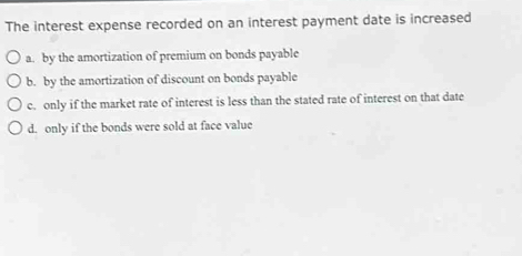 The interest expense recorded on an interest payment date is increased
a. by the amortization of premium on bonds payable
b. by the amortization of discount on bonds payable
c. only if the market rate of interest is less than the stated rate of interest on that date
d. only if the bonds were sold at face value