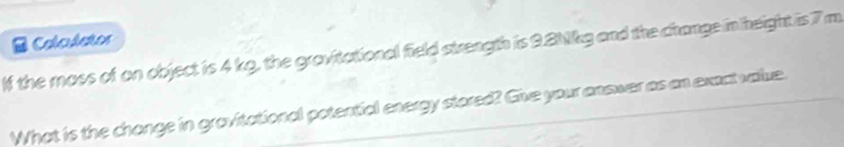 Calculctor 
lf the moss of on object is 4 kg, the gravitational field strength is 9.8Nkg and the change in height is 7 m
What is the chonge in grovitational potential energy stored? Give your answer as an exact value.