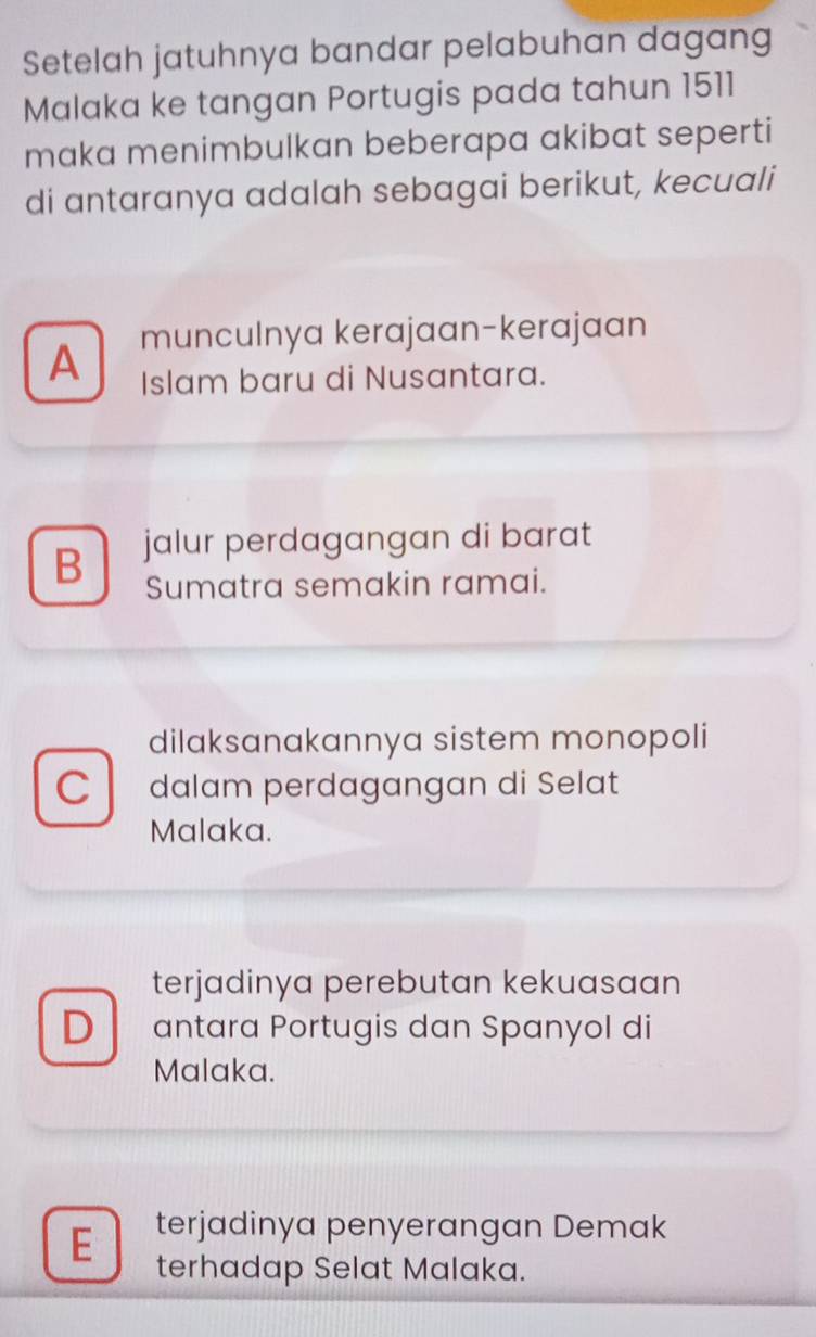 Setelah jatuhnya bandar pelabuhan dagang
Malaka ke tangan Portugis pada tahun 1511
maka menimbulkan beberapa akibat seperti
di antaranya adalah sebagai berikut, kecuali
A munculnya kerajaan-kerajaan
Islam baru di Nusantara.
B jalur perdagangan di barat
Sumatra semakin ramai.
dilaksanakannya sistem monopoli
C dalam perdagangan di Selat
Malaka.
terjadinya perebutan kekuasaan
D antara Portugis dan Spanyol di
Malaka.
E terjadinya penyerangan Demak
terhadap Selat Malaka.