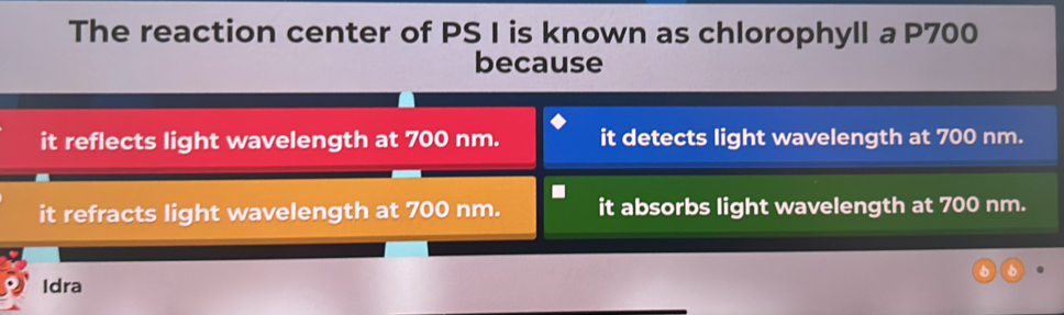 The reaction center of PS I is known as chlorophyll a P700
because
it reflects light wavelength at 700 nm. it detects light wavelength at 700 nm.
it refracts light wavelength at 700 nm. it absorbs light wavelength at 700 nm.
5
Idra