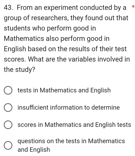 From an experiment conducted by a *
group of researchers, they found out that
students who perform good in
Mathematics also perform good in
English based on the results of their test
scores. What are the variables involved in
the study?
tests in Mathematics and English
insufficient information to determine
scores in Mathematics and English tests
questions on the tests in Mathematics
and English