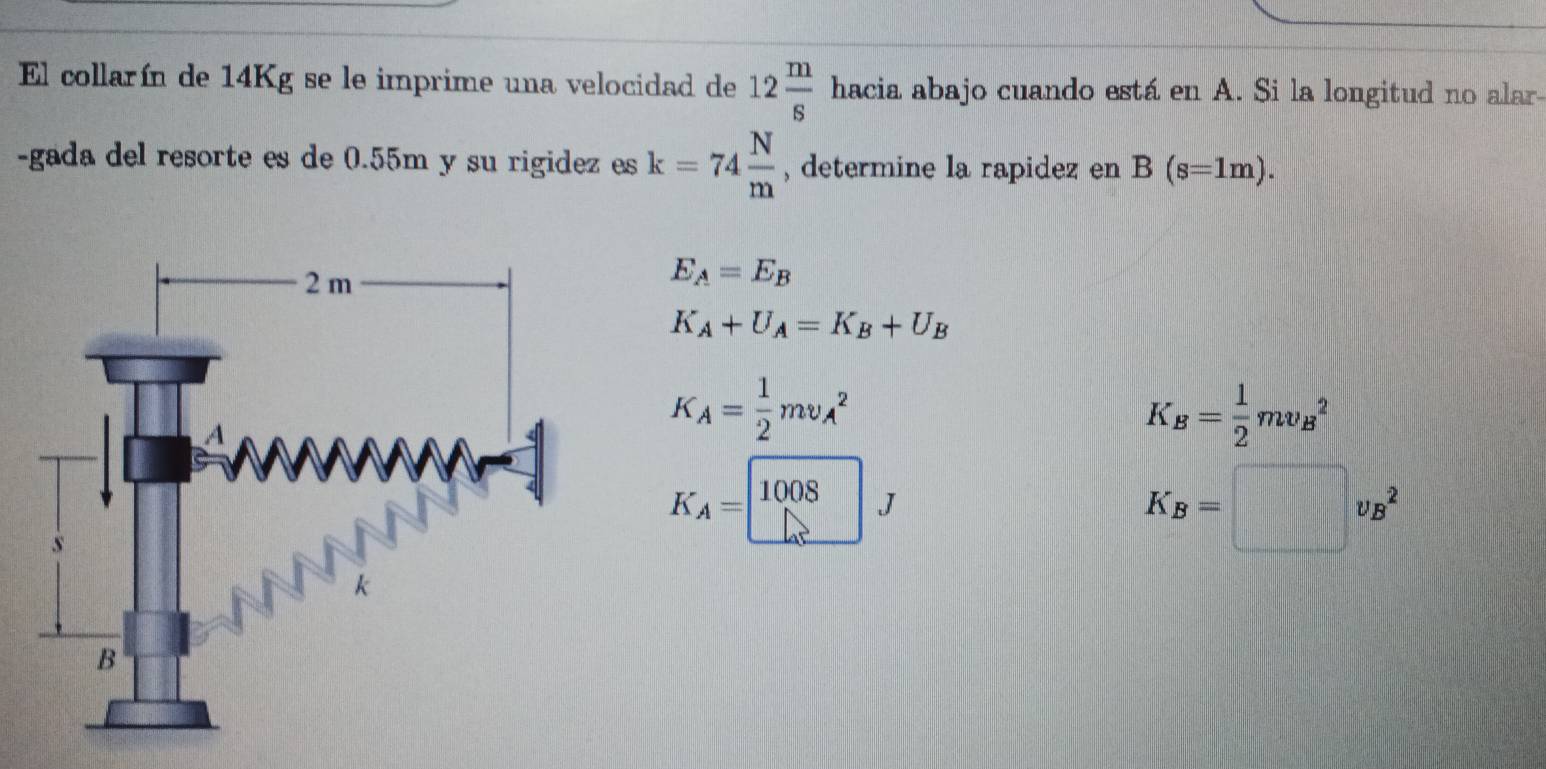 El collarín de 14Kg se le imprime una velocidad de 12 m/s  □° hacia abajo cuando está en A. Si la longitud no alar- 
-gada del resorte es de 0.55m y su rigidez es k=74 N/m  , determine la rapidez en B(s=1m).
E_A=E_B
K_A+U_A=K_B+U_B
K_A= 1/2 mv_A^(2
xi _B)= 1/2 mv_B^(2
K
K_A)=□ J
K_B=□ v_B^2