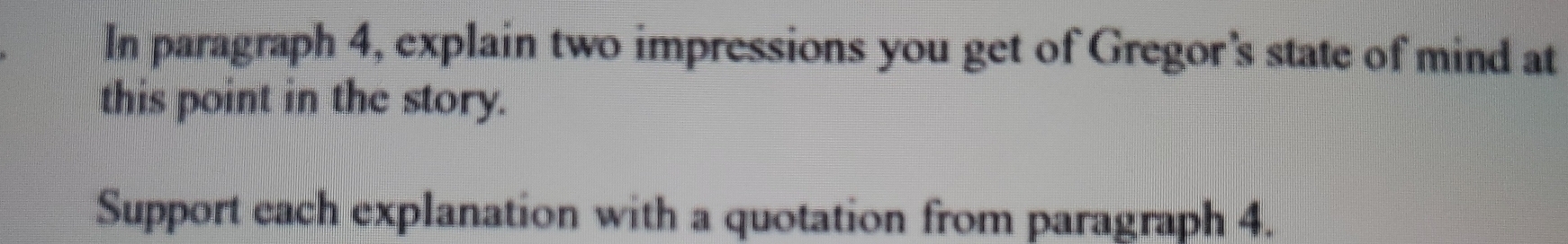 In paragraph 4, explain two impressions you get of Gregor's state of mind at 
this point in the story. 
Support each explanation with a quotation from paragraph 4.