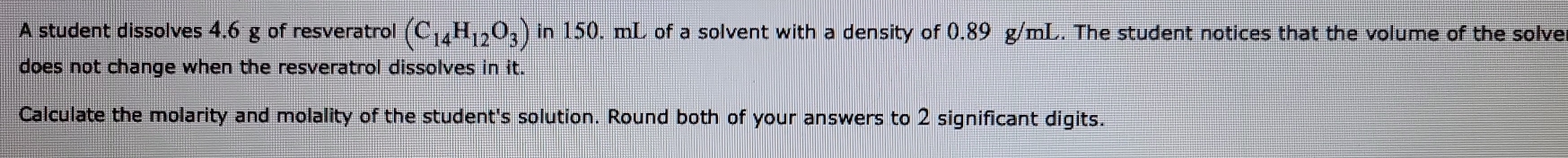 A student dissolves 4.6 g of resveratrol (C_14H_12O_3) in 150. mL of a solvent with a density of 0.89 g/mL. The student notices that the volume of the solve 
does not change when the resveratrol dissolves in it. 
Calculate the molarity and molality of the student's solution. Round both of your answers to 2 significant digits.