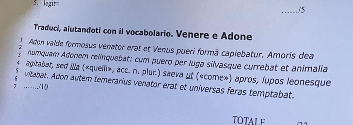 legit= 
_/5 
Traduci, aiutandoti con il vocabolario. Venere e Adone 
2 
Adon valde formosus venator erat et Venus pueri formā capiebatur. Amoris dea 
numquam Adonem relinquebat: cum puero per iuga silvasque currebat et animalia 
4 agitabat, sed illa («quelli», acc. n. plur.) saeva ut («come») apros, lupos leonesque 
6 vitabat. Adon autem temerarius venator erat et universas feras temptabat. 
7 ……/10 
TOTALE