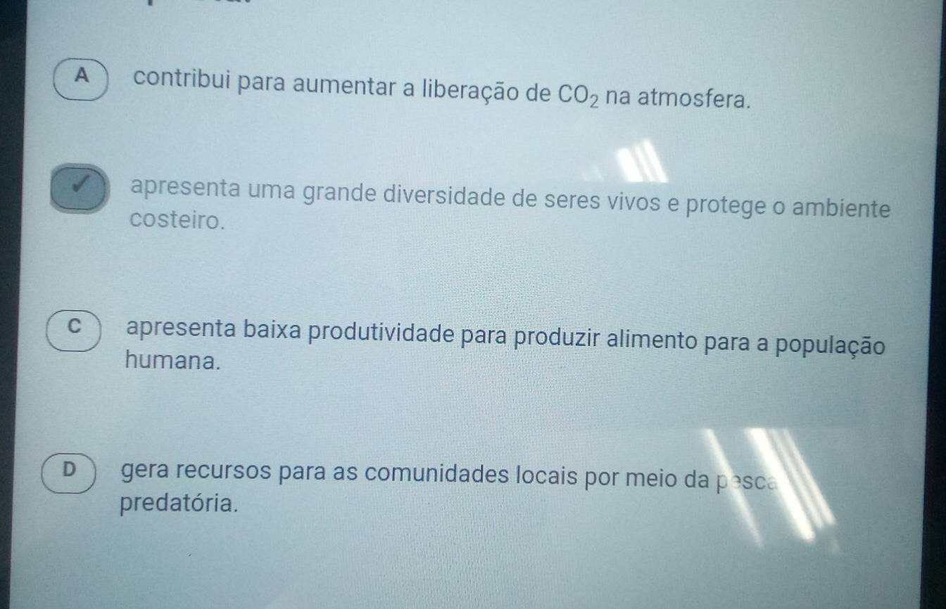 A contribui para aumentar a liberação de CO_2 na atmosfera.
apresenta uma grande diversidade de seres vivos e protege o ambiente
costeiro.
C apresenta baixa produtividade para produzir alimento para a população
humana.
D gera recursos para as comunidades locais por meio da pesca
predatória.