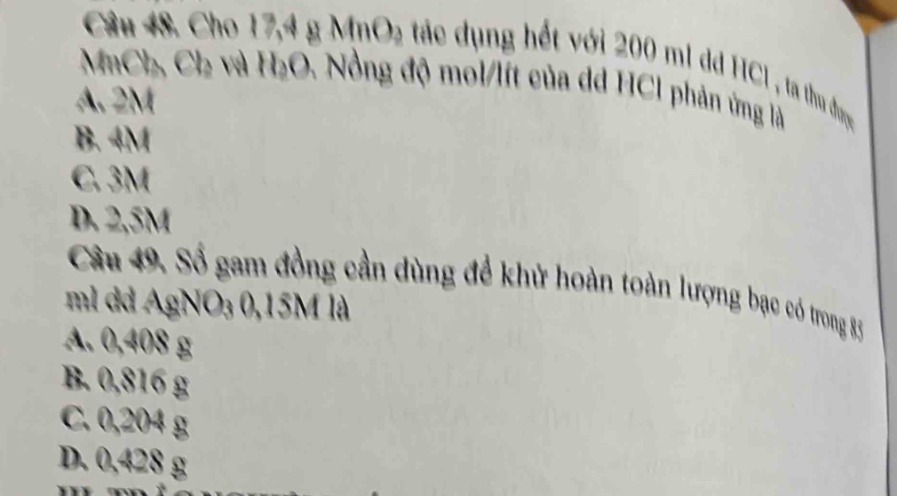 Cho 17,4 g MnO₂ tác dụng hết với 200 m1 dd HC1 , ta thu được
MaCh, Ch và H₂O. Nồng độ mol/lít của dd HCl phản ứng là
A. 2M
B. 4M
C. 3M
D. 2,5M
Câu 49. Số gam đồng cần dùng để khử hoàn toàn lượng bạc có trong 83
ml dd AgNO₃ 0,15M là
A. 0,408 g
B. 0,816 g
C. 0,204 g
D. 0,428 g