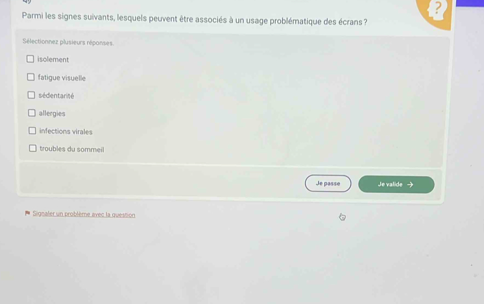 Parmi les signes suivants, lesquels peuvent être associés à un usage problématique des écrans ?
Sélectionnez plusieurs réponses.
isolement
fatigue visuelle
sédentarité
allergies
infections virales
troubles du sommeil
Je passe Je valide
Signaler un problème avec la question