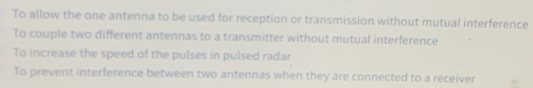 To allow the one antenna to be used for reception or transmission without mutual interference
To couple two different antennas to a transmitter without mutual interference
To increase the speed of the pulses in pulsed radar
To prevent interference between two antennas when they are connected to a receiver