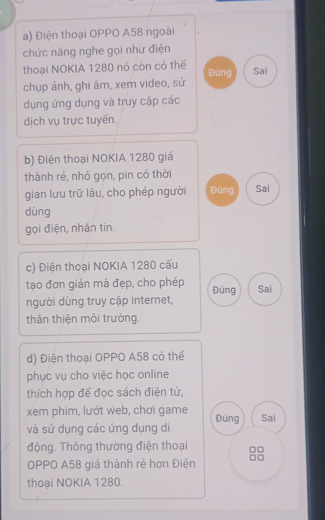 Điện thoại OPPO A58 ngoài 
chức năng nghe gọi như điện 
thoại NOKIA 1280 nó còn có thể Đúng Sai 
chụp ảnh, ghi âm, xem video, sử 
dụng ứng dụng và truy cập các 
dịch vụ trực tuyến. 
b) Điện thoại NOKIA 1280 giá 
thành rẻ, nhỏ gọn, pin có thời 
gian lưu trữ lâu, cho phép người Đúng Sai 
dùng 
gọi điện, nhắn tin. 
c) Điện thoại NOKIA 1280 cấu 
tạo đơn giản mà đẹp, cho phép Sai 
Đúng 
người dùng truy cập internet, 
thân thiện môi trường. 
d) Điện thoại OPPO A58 có thể 
phục vụ cho việc học online 
thích hợp để đọc sách điện tử, 
xem phim, lướt web, chơi game 
Đúng Sai 
và sử dụng các ứng dụng di 
động. Thông thường điện thoại 
□□ 
OPPO A58 giá thành rẻ hơn Điện 
thoại NOKIA 1280.